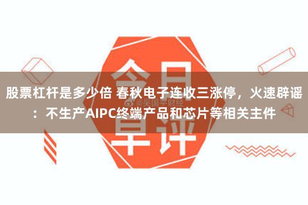 股票杠杆是多少倍 春秋电子连收三涨停，火速辟谣：不生产AIPC终端产品和芯片等相关主件