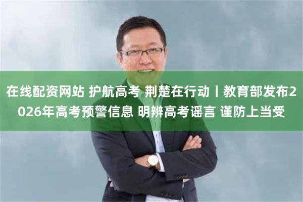 在线配资网站 护航高考 荆楚在行动丨教育部发布2026年高考预警信息 明辨高考谣言 谨防上当受