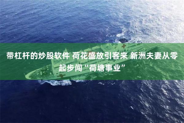 带杠杆的炒股软件 荷花盛放引客来 新洲夫妻从零起步闯“荷塘事业”