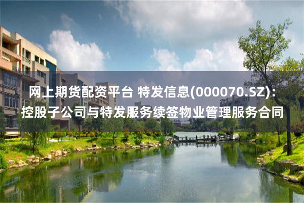 网上期货配资平台 特发信息(000070.SZ)：控股子公司与特发服务续签物业管理服务合同