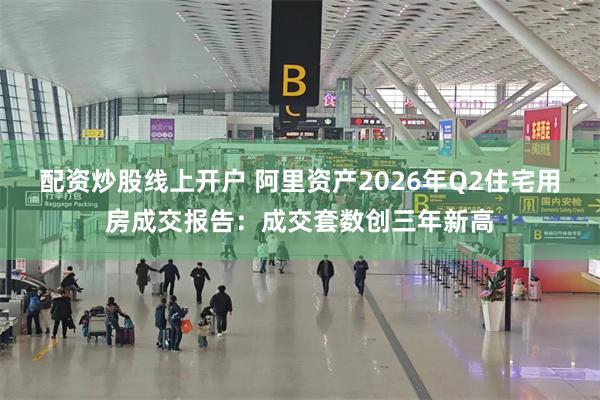 配资炒股线上开户 阿里资产2026年Q2住宅用房成交报告：成交套数创三年新高
