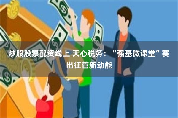 炒股股票配资线上 天心税务：“强基微课堂”赛出征管新动能