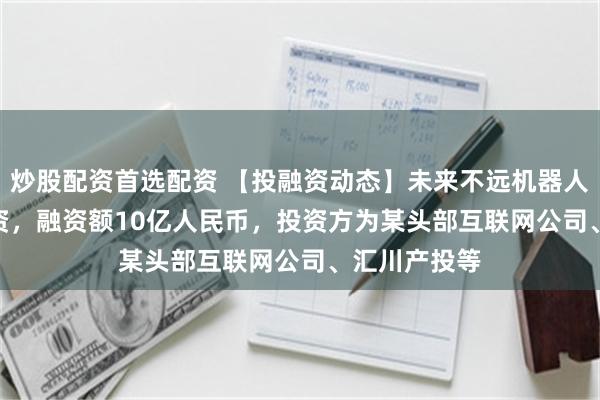 炒股配资首选配资 【投融资动态】未来不远机器人Pre-A轮融资，融资额10亿人民币，投资方为某头部互联网公司、汇川产投等
