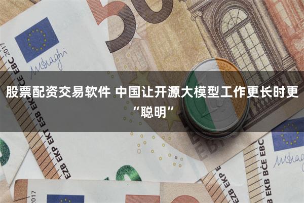 股票配资交易软件 中国让开源大模型工作更长时更“聪明”