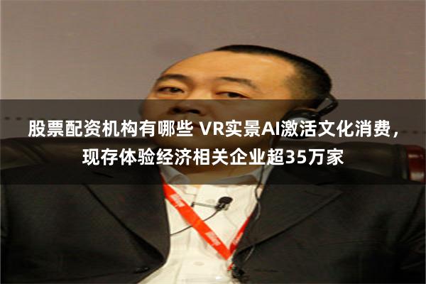股票配资机构有哪些 VR实景AI激活文化消费,现存体验经济相关企业超35万家