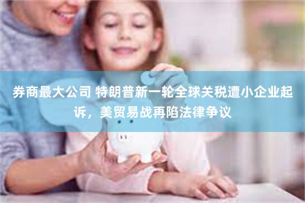 券商最大公司 特朗普新一轮全球关税遭小企业起诉，美贸易战再陷法律争议