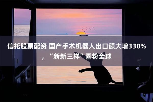 信托股票配资 国产手术机器人出口额大增330%，“新新三样”圈粉全球