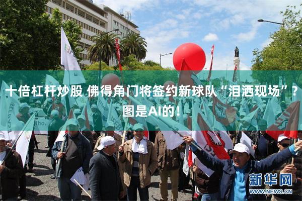 十倍杠杆炒股 佛得角门将签约新球队“泪洒现场”？图是AI的！