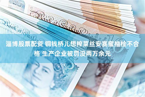 淄博股票配资 铜钱桥儿想榨菜丝安赛蜜抽检不合格 生产企业被罚没两万余元