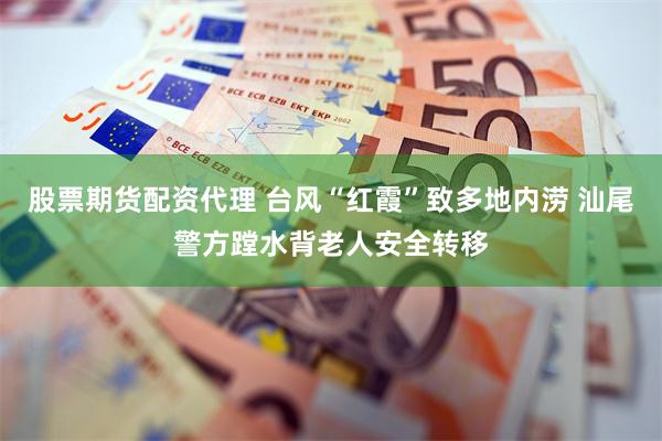 股票期货配资代理 台风“红霞”致多地内涝 汕尾警方蹚水背老人安全转移