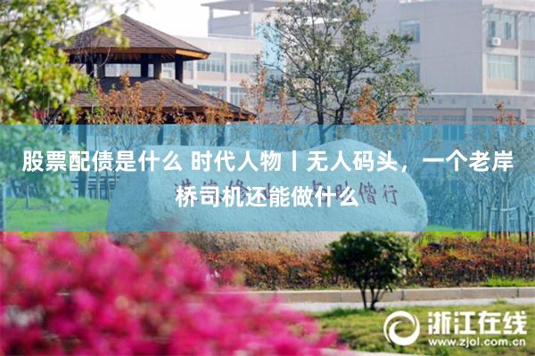 股票配债是什么 时代人物丨无人码头，一个老岸桥司机还能做什么