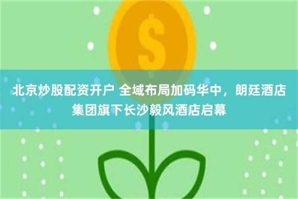 北京炒股配资开户 全域布局加码华中，朗廷酒店集团旗下长沙毅风酒店启幕