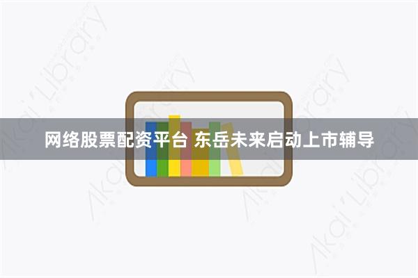 网络股票配资平台 东岳未来启动上市辅导