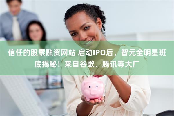 信任的股票融资网站 启动IPO后，智元全明星班底揭秘！来自谷歌、腾讯等大厂