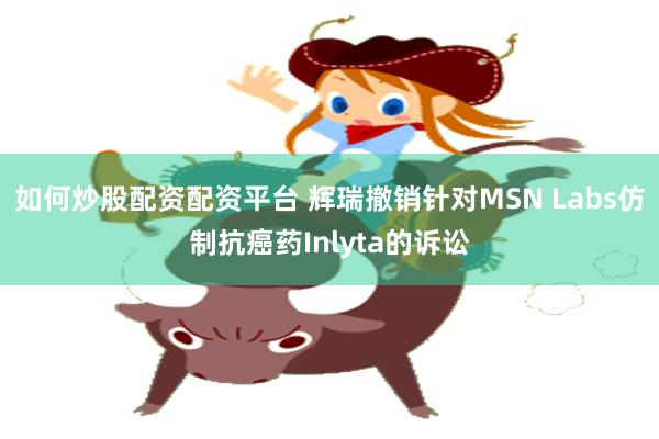 如何炒股配资配资平台 辉瑞撤销针对MSN Labs仿制抗癌药Inlyta的诉讼