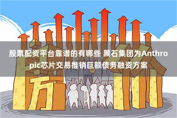 股票配资平台靠谱的有哪些 黑石集团为Anthropic芯片交易推销巨额债务融资方案