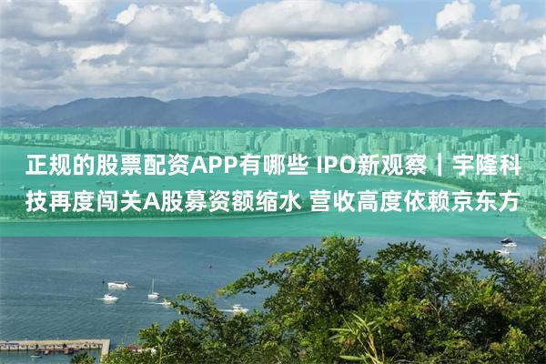 正规的股票配资APP有哪些 IPO新观察｜宇隆科技再度闯关A股募资额缩水 营收高度依赖京东方