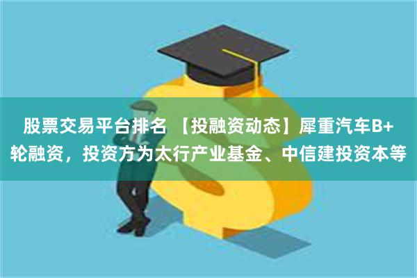 股票交易平台排名 【投融资动态】犀重汽车B+轮融资，投资方为太行产业基金、中信建投资本等