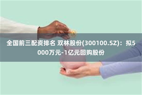 全国前三配资排名 双林股份(300100.SZ)：拟5000万元-1亿元回购股份