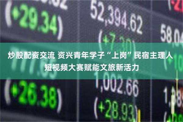 炒股配资交流 资兴青年学子“上岗”民宿主理人 短视频大赛赋能文旅新活力