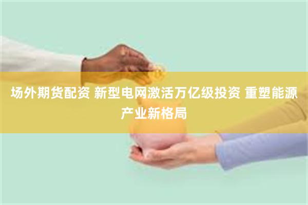 场外期货配资 新型电网激活万亿级投资 重塑能源产业新格局