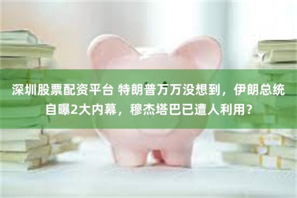深圳股票配资平台 特朗普万万没想到，伊朗总统自曝2大内幕，穆杰塔巴已遭人利用？