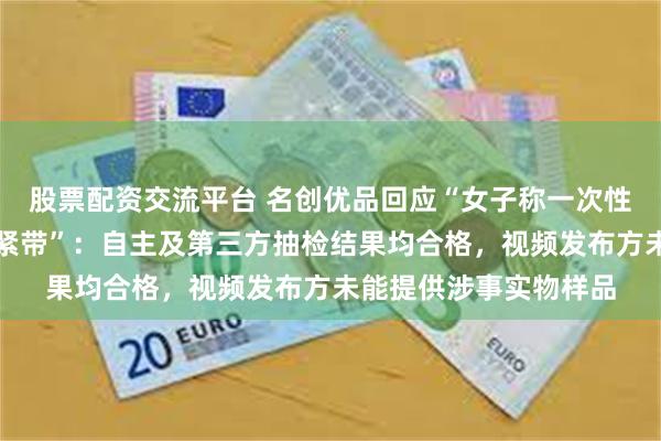 股票配资交流平台 名创优品回应“女子称一次性内裤脱落腰上只剩松紧带”：自主及第三方抽检结果均合格，视频发布方未能提供涉事实物样品