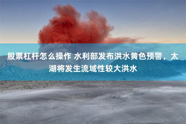股票杠杆怎么操作 水利部发布洪水黄色预警，太湖将发生流域性较大洪水