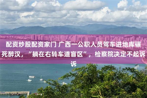 配资炒股配资家门 广西一公职人员驾车进地库碾死醉汉，“躺在右转车道盲区”，检察院决定不起诉