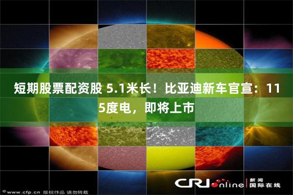 短期股票配资股 5.1米长！比亚迪新车官宣：115度电，即将上市