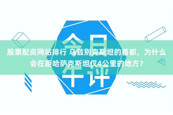 股票配资网站排行 乌兹别克斯坦的首都，为什么会在距哈萨克斯坦仅4公里的地方？