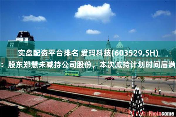 实盘配资平台排名 爱玛科技(603529.SH)：股东郑慧未减持公司股份，本次减持计划时间届满