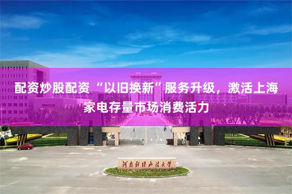 配资炒股配资 “以旧换新”服务升级，激活上海家电存量市场消费活力