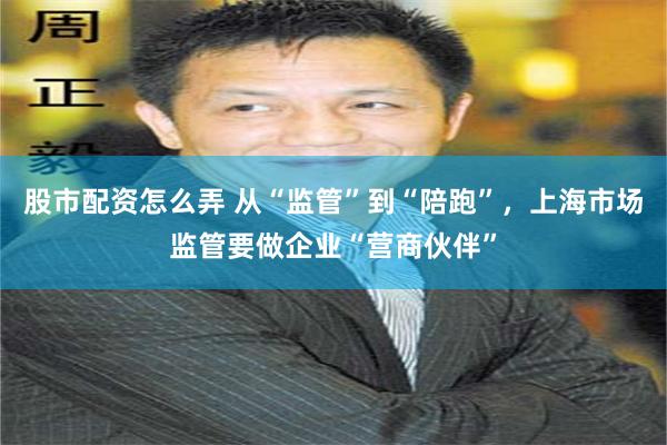 股市配资怎么弄 从“监管”到“陪跑”，上海市场监管要做企业“营商伙伴”