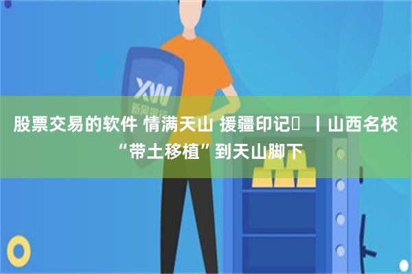 股票交易的软件 情满天山 援疆印记㉒丨山西名校 “带土移植”到天山脚下