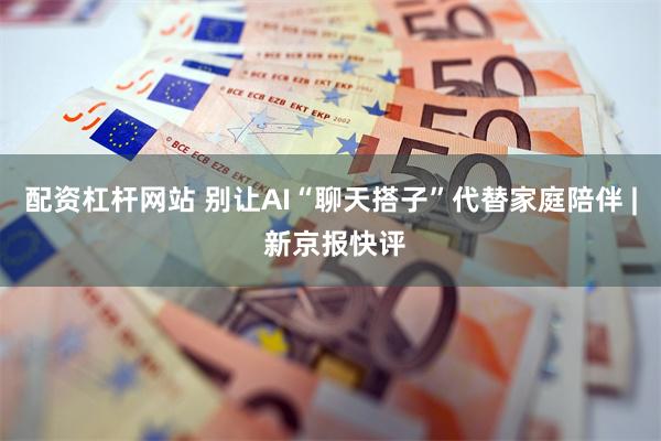 配资杠杆网站 别让AI“聊天搭子”代替家庭陪伴 | 新京报快评
