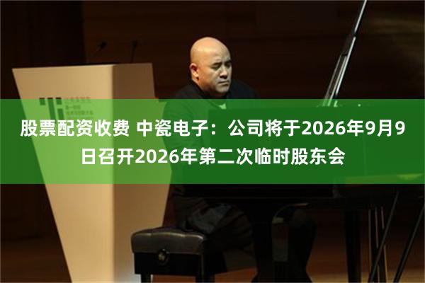 股票配资收费 中瓷电子：公司将于2026年9月9日召开2026年第二次临时股东会