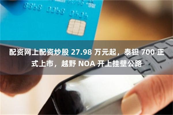 配资网上配资炒股 27.98 万元起,泰钽 700 正式上市,越野 NOA 开上挂壁公路