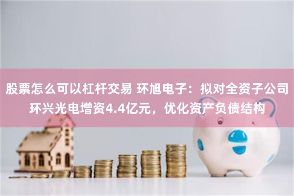 股票怎么可以杠杆交易 环旭电子：拟对全资子公司环兴光电增资4.4亿元，优化资产负债结构