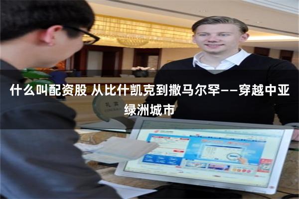 什么叫配资股 从比什凯克到撒马尔罕——穿越中亚绿洲城市