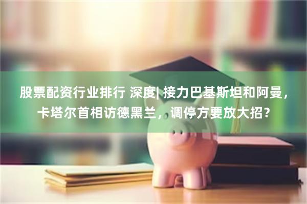 股票配资行业排行 深度| 接力巴基斯坦和阿曼，卡塔尔首相访德黑兰，调停方要放大招？