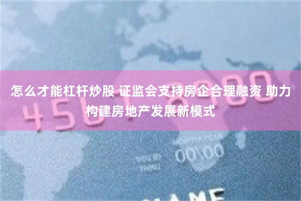 怎么才能杠杆炒股 证监会支持房企合理融资 助力构建房地产发展新模式