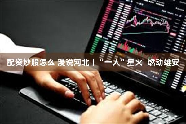 配资炒股怎么 漫说河北丨“一人”星火  燃动雄安