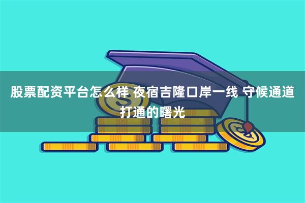 股票配资平台怎么样 夜宿吉隆口岸一线 守候通道打通的曙光
