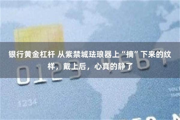 银行黄金杠杆 从紫禁城珐琅器上“摘”下来的纹样,戴上后,心真的静了