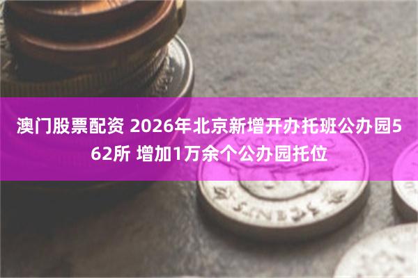 澳门股票配资 2026年北京新增开办托班公办园562所 增加1万余个公办园托位