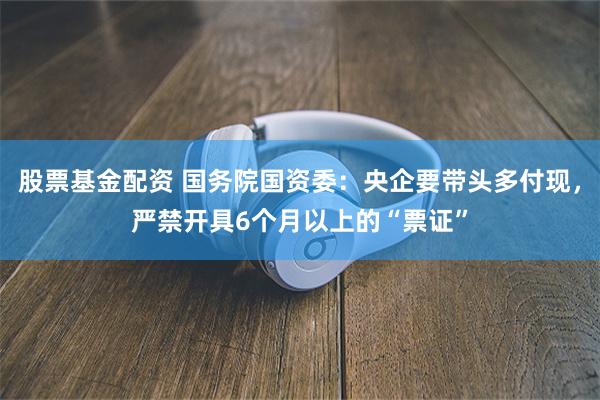股票基金配资 国务院国资委：央企要带头多付现，严禁开具6个月以上的“票证”