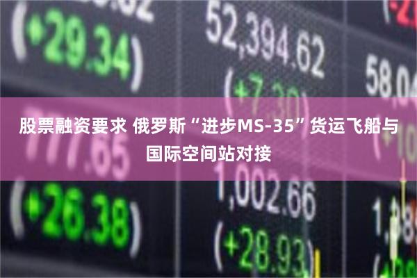 股票融资要求 俄罗斯“进步MS-35”货运飞船与国际空间站对接