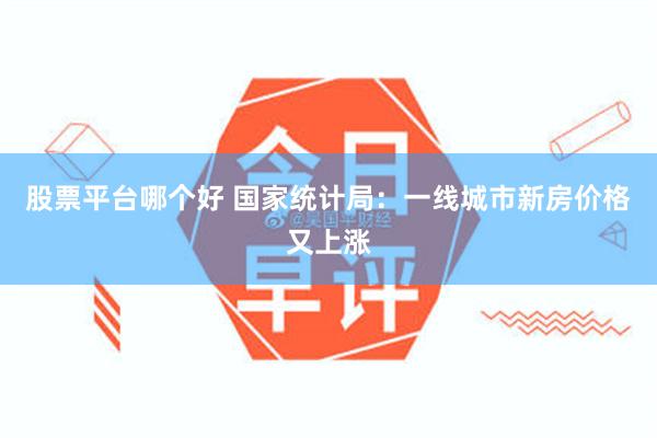 股票平台哪个好 国家统计局：一线城市新房价格又上涨