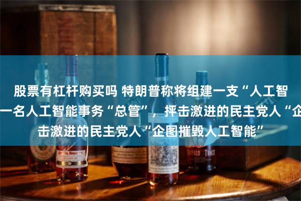股票有杠杆购买吗 特朗普称将组建一支“人工智能部队”，会任命一名人工智能事务“总管”，抨击激进的民主党人“企图摧毁人工智能”